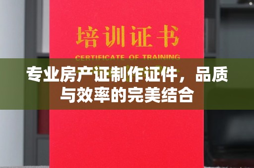 鄂州专业房产证制作证件，品质与效率的完美结合