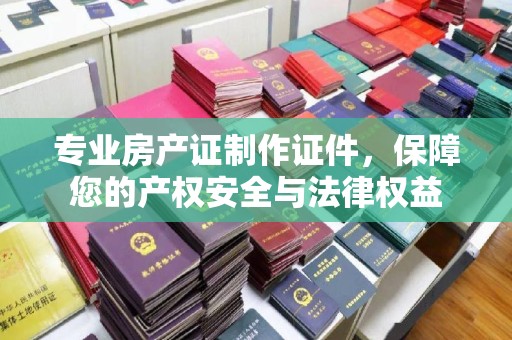 鄂州专业房产证制作证件，保障您的产权安全与法律权益