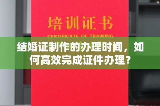 鄂州结婚证制作的办理时间，如何高效完成证件办理？