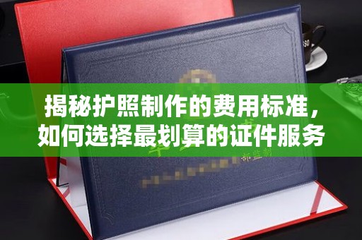 鄂州揭秘护照制作的费用标准，如何选择最划算的证件服务？